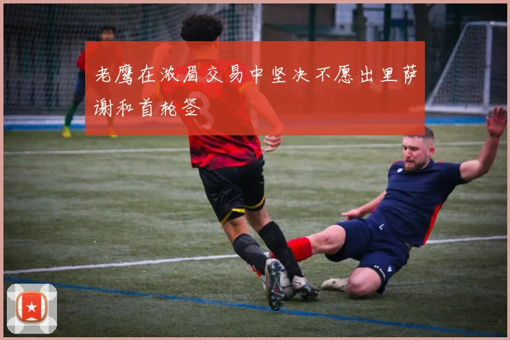 老鹰在浓眉交易中坚决不愿出里萨谢和首轮签