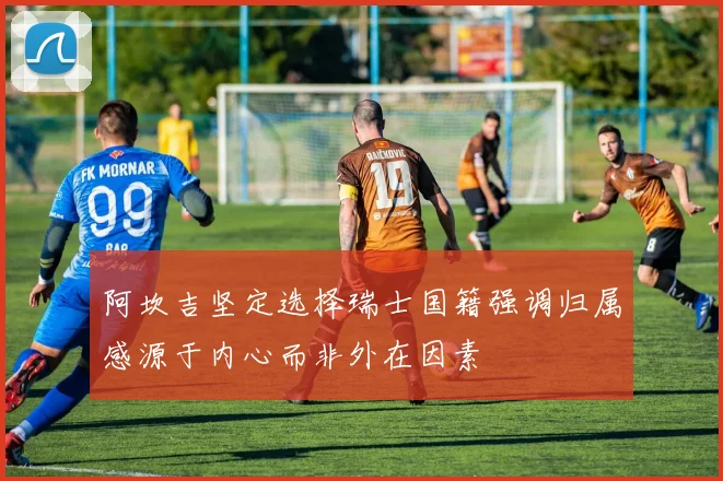 阿坎吉坚定选择瑞士国籍强调归属感源于内心而非外在因素