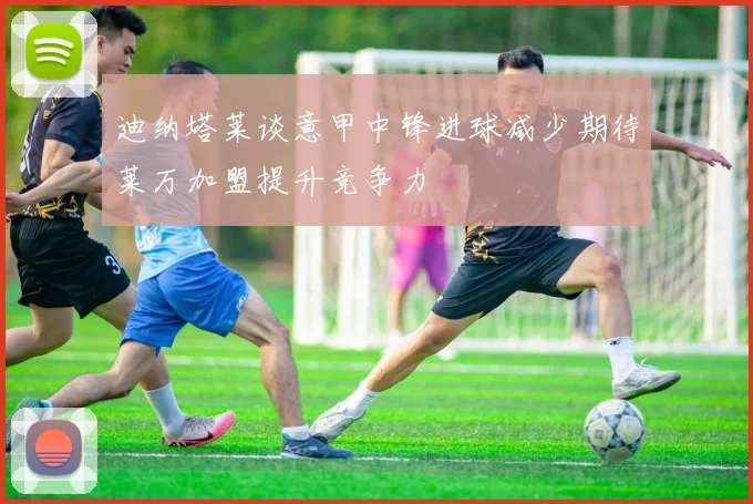 迪纳塔莱谈意甲中锋进球减少期待莱万加盟提升竞争力