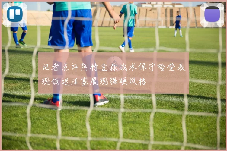 记者点评阿特金森战术保守哈登表现低迷活塞展现强硬风格