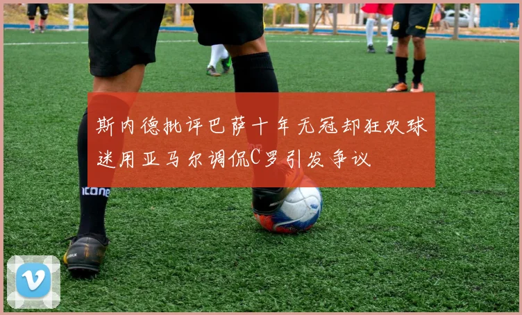 斯内德批评巴萨十年无冠却狂欢球迷用亚马尔调侃C罗引发争议