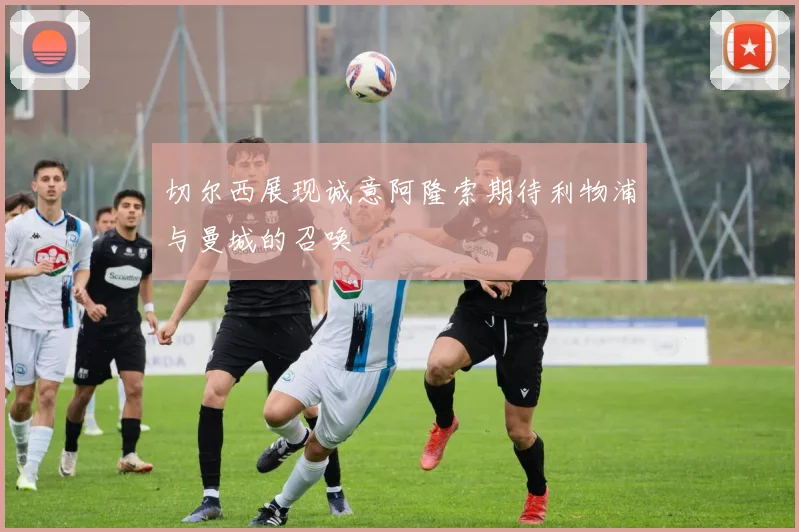 切尔西展现诚意阿隆索期待利物浦与曼城的召唤