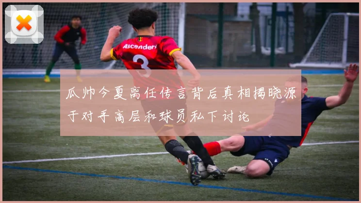 瓜帅今夏离任传言背后真相揭晓源于对手高层和球员私下讨论