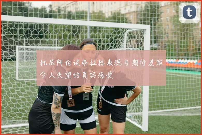 托尼阿伦谈弗拉格表现与期待差距令人失望的真实感受