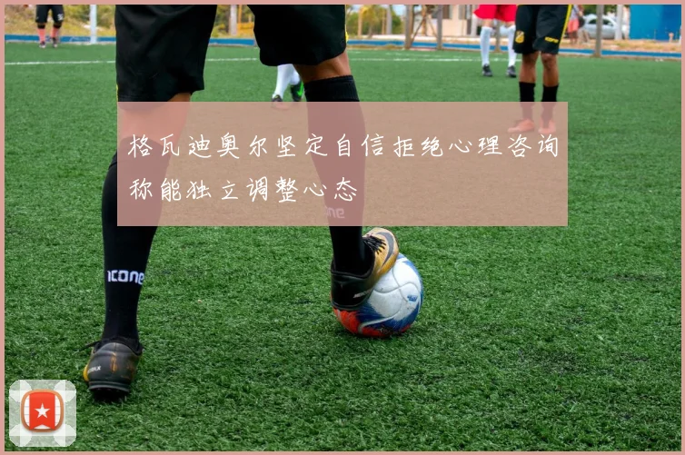 格瓦迪奥尔坚定自信拒绝心理咨询称能独立调整心态