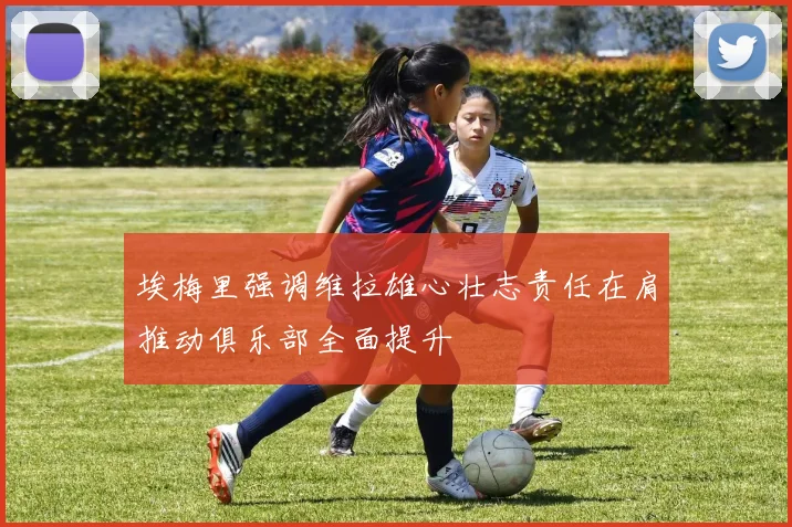埃梅里强调维拉雄心壮志责任在肩推动俱乐部全面提升