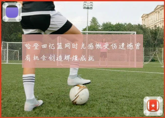 哈登回忆篮网时光感慨受伤遗憾曾有机会创造辉煌成就