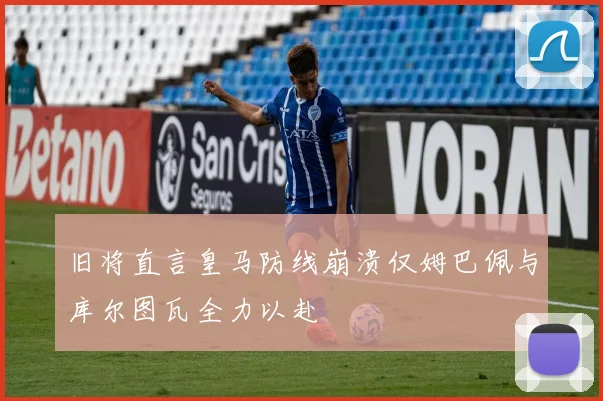 旧将直言皇马防线崩溃仅姆巴佩与库尔图瓦全力以赴