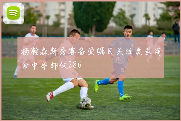 杨瀚森新秀赛备受瞩目关注度虽高命中率却仅286